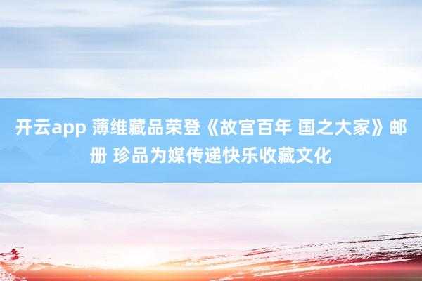 开云app 薄维藏品荣登《故宫百年 国之大家》邮册 珍品为媒传递快乐收藏文化