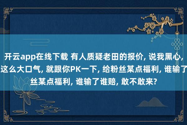 开云app在线下载 有人质疑老田的报价, 说我黑心, 骂我赚了一半。这么大口气, 就跟你PK一下, 给粉丝某点福利, 谁输了谁赔, 敢不敢来?