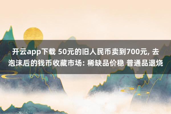 开云app下载 50元的旧人民币卖到700元, 去泡沫后的钱币收藏市场: 稀缺品价稳 普通品退烧