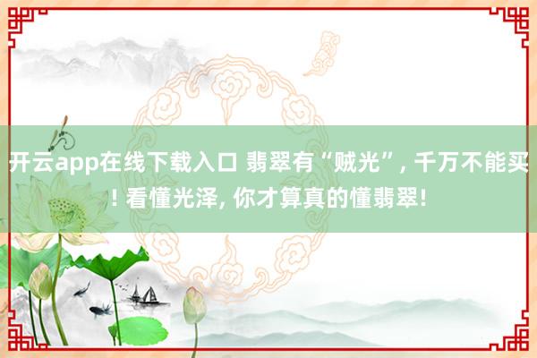 开云app在线下载入口 翡翠有“贼光”, 千万不能买! 看懂光泽, 你才算真的懂翡翠!
