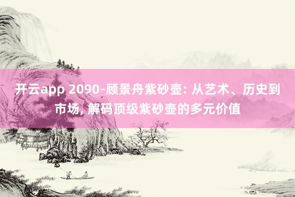 开云app 2090-顾景舟紫砂壶: 从艺术、历史到市场, 解码顶级紫砂壶的多元价值