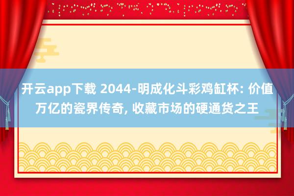开云app下载 2044-明成化斗彩鸡缸杯: 价值万亿的瓷界传奇, 收藏市场的硬通货之王