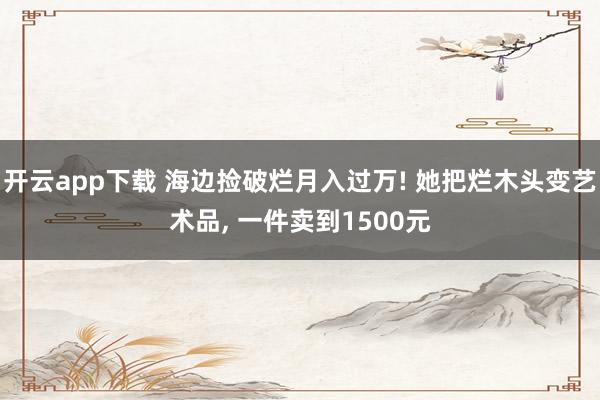开云app下载 海边捡破烂月入过万! 她把烂木头变艺术品, 一件卖到1500元