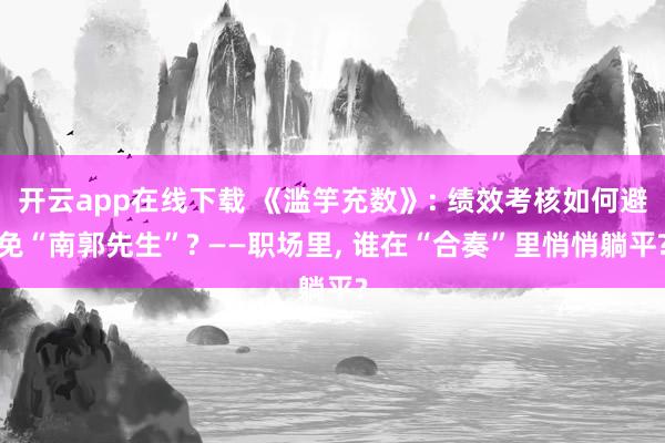 开云app在线下载 《滥竽充数》: 绩效考核如何避免“南郭先生”? ——职场里, 谁在“合奏”里悄悄躺平?