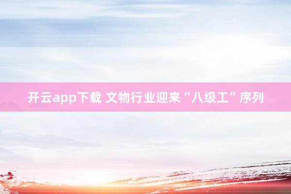 开云app下载 文物行业迎来“八级工”序列