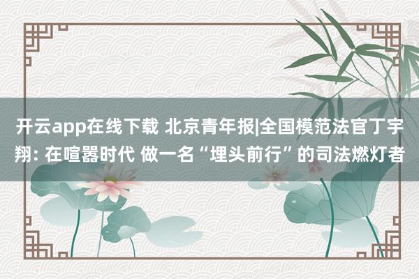 开云app在线下载 北京青年报|全国模范法官丁宇翔: 在喧嚣时代 做一名“埋头前行”的司法燃灯者