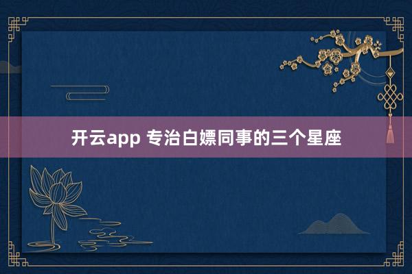 开云app 专治白嫖同事的三个星座