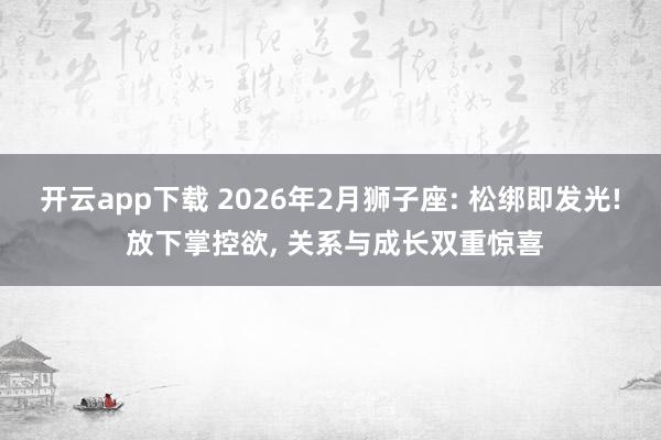 开云app下载 2026年2月狮子座: 松绑即发光! 放下掌控欲, 关系与成长双重惊喜
