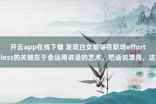 开云app在线下载 发现白女能够在职场effortless的关键在于会运用讲话的艺术，把话说漂亮，这