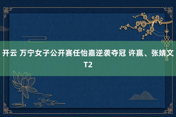 开云 万宁女子公开赛任怡嘉逆袭夺冠 许赢、张婧文T2