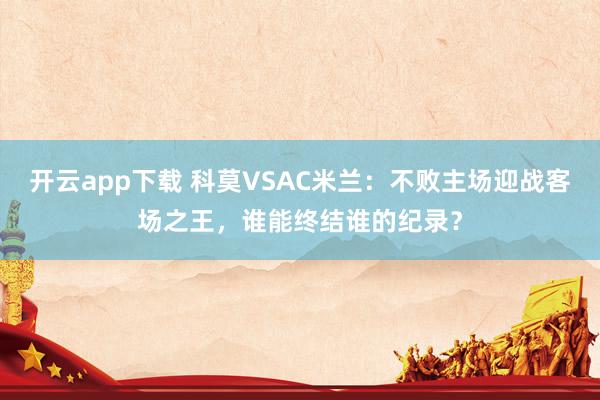 开云app下载 科莫VSAC米兰：不败主场迎战客场之王，谁能终结谁的纪录？