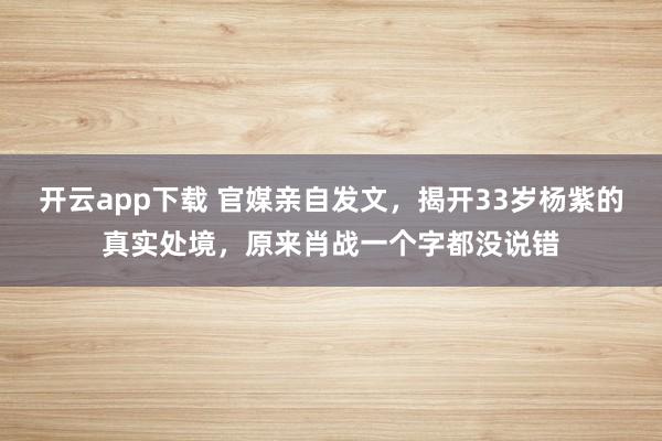 开云app下载 官媒亲自发文,揭开33岁杨紫的真实处境,原来肖战一个字都没说错