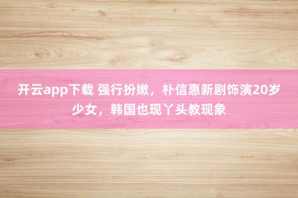 开云app下载 强行扮嫩,朴信惠新剧饰演20岁少女,韩国也现丫头教现象