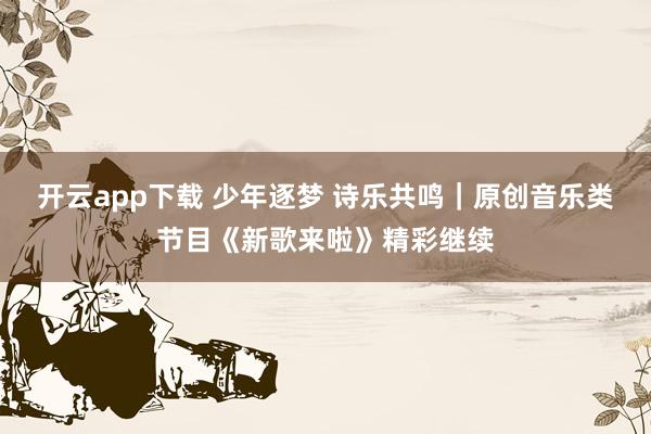 开云app下载 少年逐梦 诗乐共鸣｜原创音乐类节目《新歌来啦》精彩继续