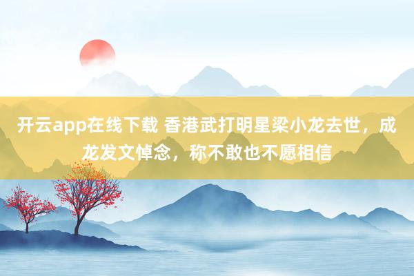 开云app在线下载 香港武打明星梁小龙去世,成龙发文悼念,称不敢也不愿相信