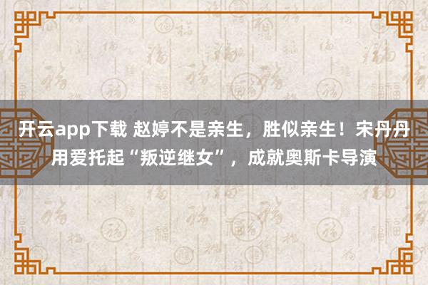 开云app下载 赵婷不是亲生，胜似亲生！宋丹丹用爱托起“叛逆继女”，成就奥斯卡导演