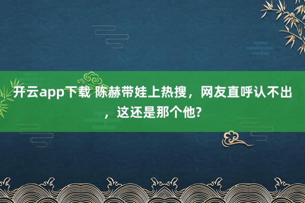 开云app下载 陈赫带娃上热搜，网友直呼认不出，这还是那个他?