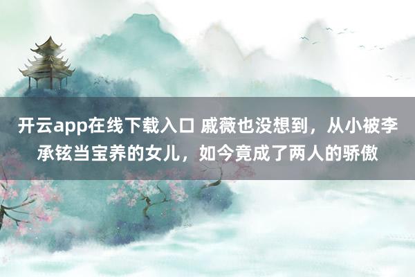 开云app在线下载入口 戚薇也没想到，从小被李承铉当宝养的女儿，如今竟成了两人的骄傲