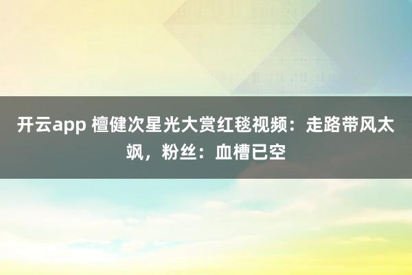 开云app 檀健次星光大赏红毯视频：走路带风太飒，粉丝：血槽已空