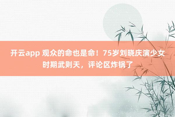 开云app 观众的命也是命！75岁刘晓庆演少女时期武则天，评论区炸锅了