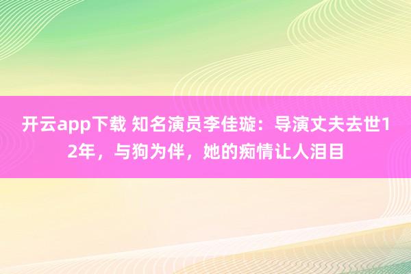 开云app下载 知名演员李佳璇：导演丈夫去世12年，与狗为伴，她的痴情让人泪目