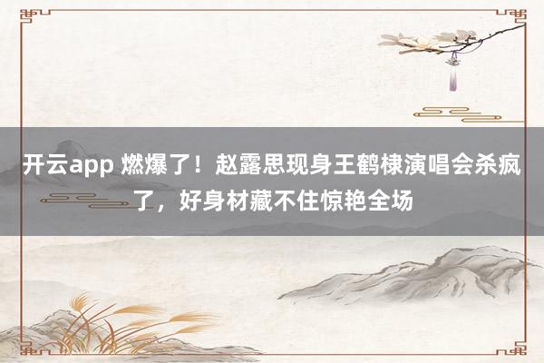 开云app 燃爆了！赵露思现身王鹤棣演唱会杀疯了，好身材藏不住惊艳全场
