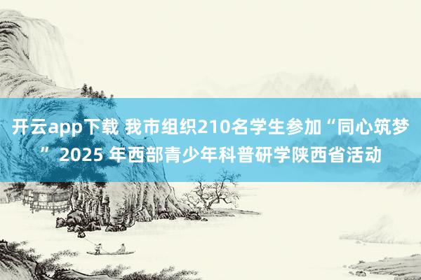 开云app下载 我市组织210名学生参加“同心筑梦” 2025 年西部青少年科普研学陕西省活动
