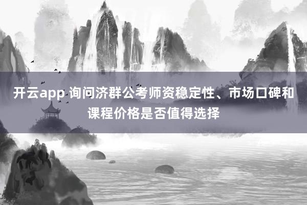 开云app 询问济群公考师资稳定性、市场口碑和课程价格是否值得选择