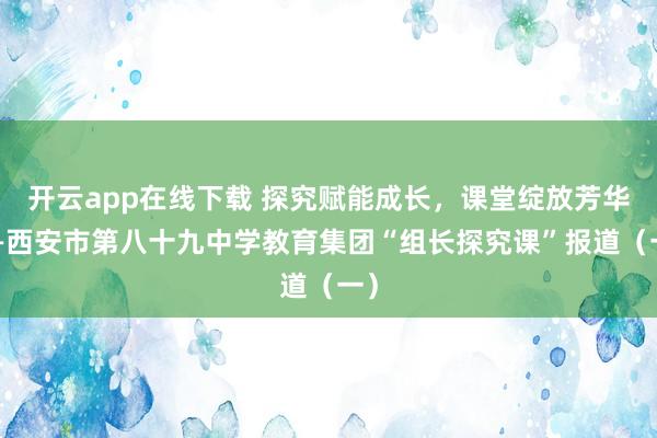 开云app在线下载 探究赋能成长,课堂绽放芳华——西安市第八十九中学教育集团“组长探究课”报道(一)