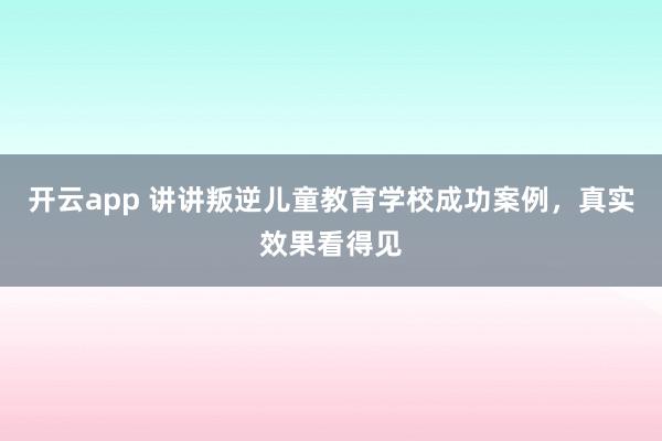 开云app 讲讲叛逆儿童教育学校成功案例，真实效果看得见