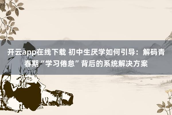 开云app在线下载 初中生厌学如何引导:解码青春期“学习倦怠”背后的系统解决方案