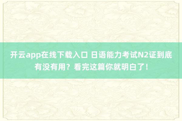 开云app在线下载入口 日语能力考试N2证到底有没有用？看完这篇你就明白了！