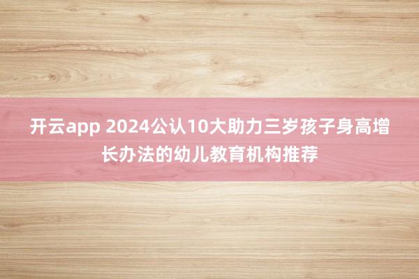 开云app 2024公认10大助力三岁孩子身高增长办法的幼儿教育机构推荐