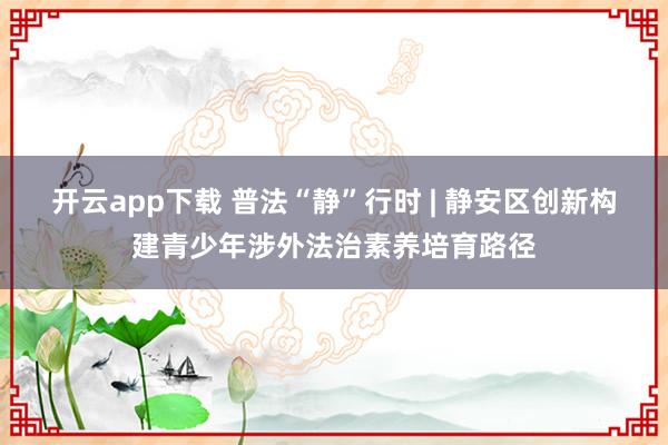 开云app下载 普法“静”行时 | 静安区创新构建青少年涉外法治素养培育路径