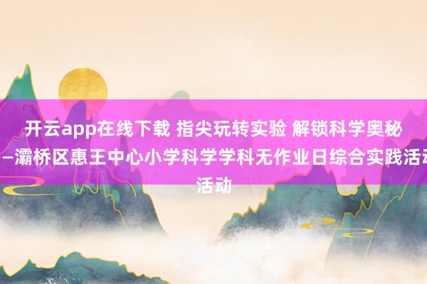 开云app在线下载 指尖玩转实验 解锁科学奥秘——灞桥区惠王中心小学科学学科无作业日综合实践活动
