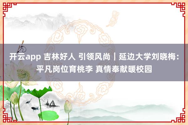 开云app 吉林好人 引领风尚｜延边大学刘晓梅：平凡岗位育桃李 真情奉献暖校园