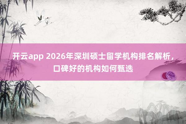 开云app 2026年深圳硕士留学机构排名解析，口碑好的机构如何甄选