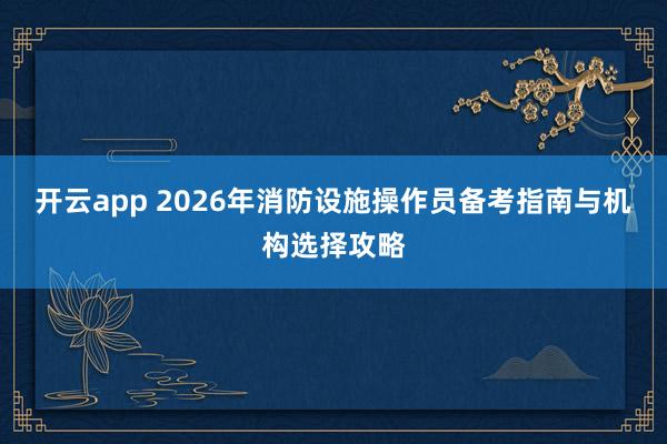 开云app 2026年消防设施操作员备考指南与机构选择攻略