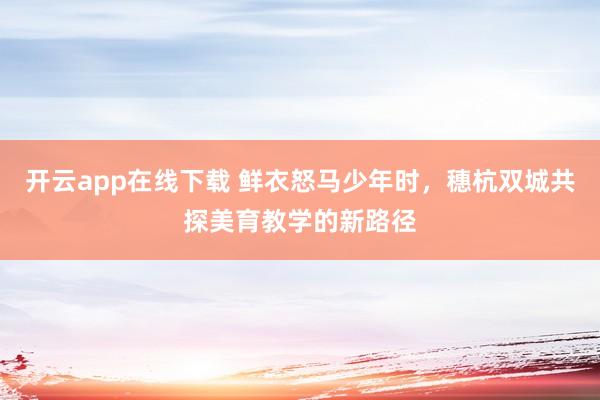 开云app在线下载 鲜衣怒马少年时，穗杭双城共探美育教学的新路径