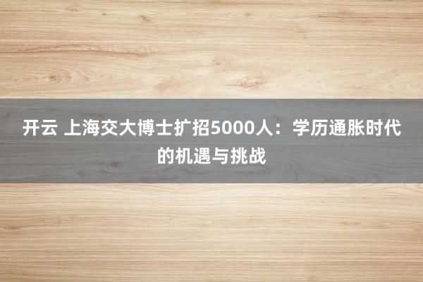 开云 上海交大博士扩招5000人：学历通胀时代的机遇与挑战