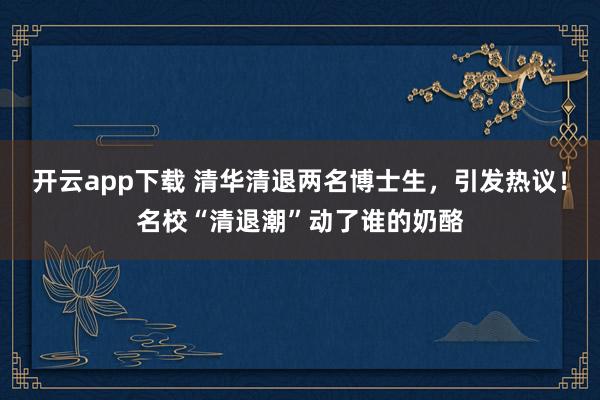 开云app下载 清华清退两名博士生,引发热议!名校“清退潮”动了谁的奶酪