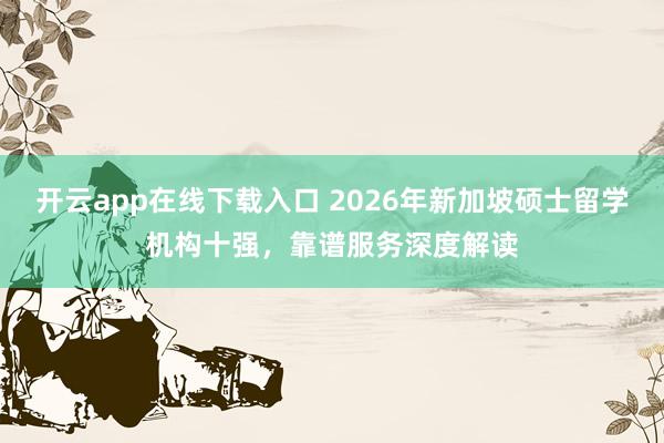 开云app在线下载入口 2026年新加坡硕士留学机构十强,靠谱服务深度解读