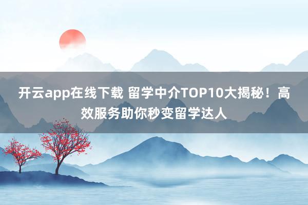 开云app在线下载 留学中介TOP10大揭秘！高效服务助你秒变留学达人