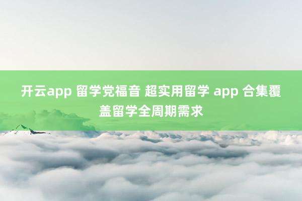 开云app 留学党福音 超实用留学 app 合集覆盖留学全周期需求