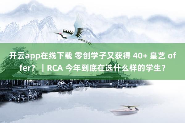 开云app在线下载 零创学子又获得 40+ 皇艺 offer?|RCA 今年到底在选什么样的学生?