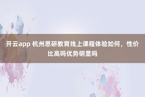 开云app 杭州思研教育线上课程体验如何，性价比高吗优势明显吗