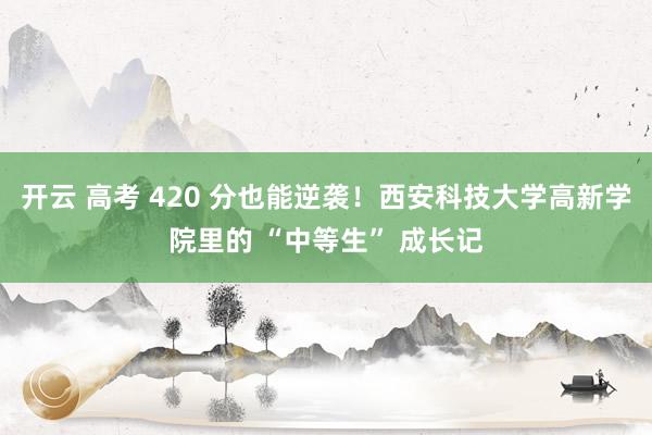 开云 高考 420 分也能逆袭！西安科技大学高新学院里的 “中等生” 成长记
