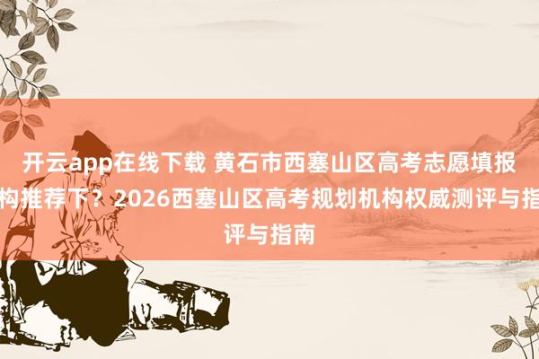 开云app在线下载 黄石市西塞山区高考志愿填报机构推荐下？2026西塞山区高考规划机构权威测评与指南