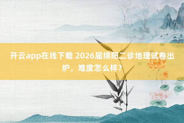 开云app在线下载 2026届绵阳二诊地理试卷出炉，难度怎么样？