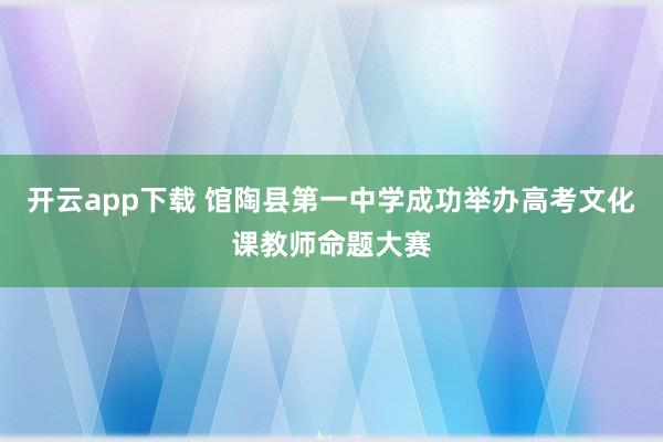 开云app下载 馆陶县第一中学成功举办高考文化课教师命题大赛